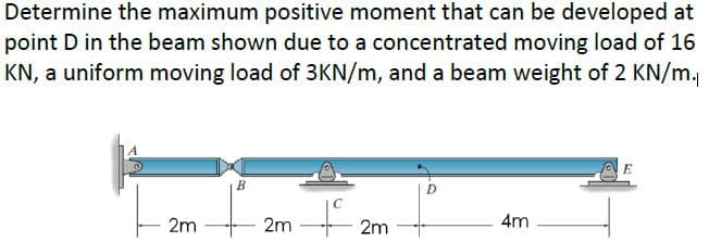 Determine the maximum positive moment that can be developed at
point D in the beam shown due to a concentrated moving load of 16
KN, a uniform moving load of 3KN/m, and a beam weight of 2 KN/m.
B
D
2m
2m
2m
4m
