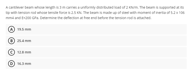 A cantilever beam whose length is 3 m carries a uniformly distributed load of 2 KN/m. The beam is supported at its
tip with tension rod whose tensile force is 2.5 KN. The beam is made up of steel with moment of inertia of 5.2 x 106
mm4 and E-200 GPa. Determine the deflection at free end before the tension rod is attached.
A) 19.5 mm
B) 25.4 mm
(c) 12.8 mm
D) 16.3 mm
