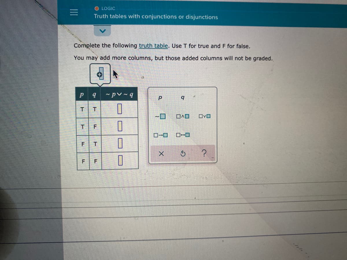 O LOGIC
Truth tables with conjunctions or disjunctions
Complete the following truth table. Use T for true and F for false.
You may add more columns, but those added columns will not be graded.
T
日A口
OvO
F
ローロ
ローロ
F
F
LL
II
