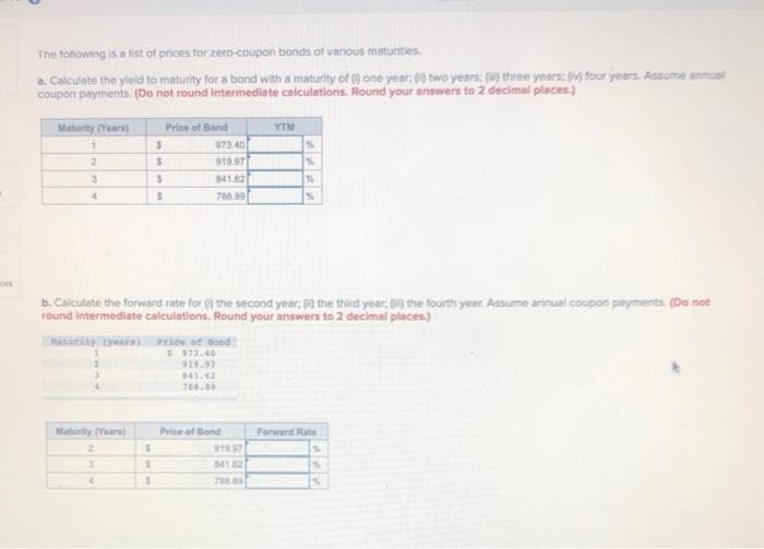 The following is a list of prices for zero-coupon bonds of various maturities
a. Calculate the yield to maturity for a bond with a maturity of one year: 60 two years: (three years; (v) four years. Assume annual
coupon payments. (Do not round intermediate calculations. Round your answers to 2 decimal places.)
Maturity (Years)
Price of Bond
YTM
1
$
973.40
%
2
$
919.97
%
3
$
841.62
%
4
$
788.89
%
b. Calculate the forward rate for the second year; 0) the third year; (i) the fourth year. Assume annual coupon payments. (Do not
round intermediate calculations. Round your answers to 2 decimal places.)
Maturity (years)
Price of Bood
$973.40
$19.97
941.62
788.89
Maturity (Years)
Price of Bond
Forward Rate
2
$
919.97
3
S
84162
Th
4
$
788.89
S