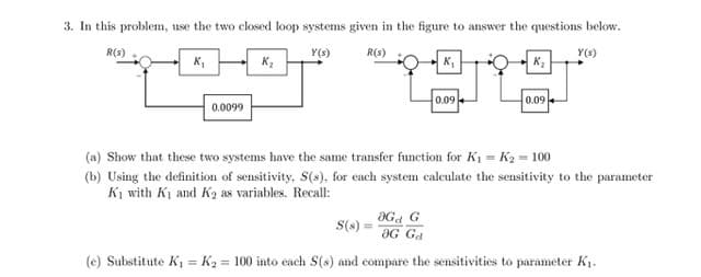 3. In this problem, use the two closed loop systems given in the figure to answer the questions below.
R(s)
Y(s)
R(s)
Y(s)
K,
K,
0.09
0.09
0.0099
(a) Show that these two systems have the same transfer function for K1 = K2 = 100
(b) Using the definition of sensitivity, S(s), for each system calculate the sensitivity to the parameter
K1 with K1 and K2 as variables. Recall:
aGa G
aG Ga
S(s)
(e) Substitute K1 = K2 = 100 into cach S(s) and compare the sensitivities to parameter K1.
