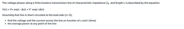 The voltage phasor along a finite lossless transmission line of characteristic impedance Zo and length Lis described by the equation:
V(2) = V+ exp( - jbz) + V exp( +jbz)
Assuming that line is short-circuited at the load side (z= 0),
• find the voltage and the current across the line as function of z and t
• the average power at any point of the line
It (time)
