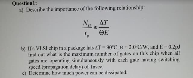 Question1:
a) Describe the importance of the following relationship:
N.
ΔΤ
ΘΕ
b) If a VLSI chip in a package has AT = 90°C, 0 2.0°C/W, and E = 0.2pJ
find out what is the maximum number of gates on this chip when all
gates are operating simultaneously with each gate having switching
speed (propagation delay) of Insec.
c) Determine how much power can be dissipated.
%3D
