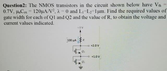 Question2: The NMOS transistors in the circuit shown below have Vth
0.7V, Cox 120µA/V², 2 0 and LI-L2-1um. Find the required values of
gate width for each of Q1 and Q2 and the value of R, to obtain the voltage and
current values indicated.
100 HA ER
o +2.0 V
O +1.0 V
