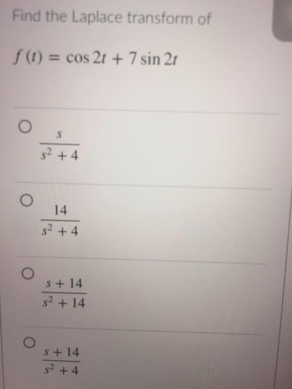 Find the Laplace transform of
f (t) = cos 2t + 7 sin 2t
%3D
s2 + 4
14
s2 + 4
s+ 14
s2 + 14
s+14
s2 +4
