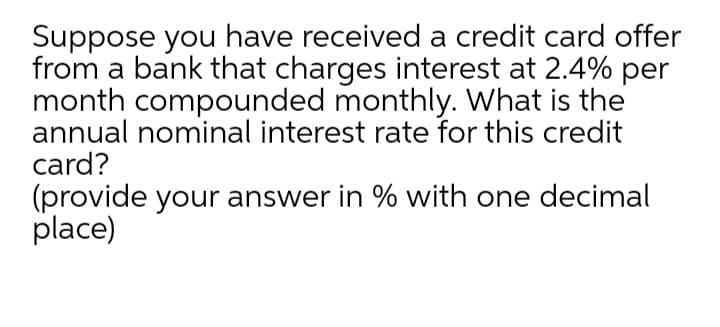 Suppose you have received a credit card offer
from a bank that charges interest at 2.4% per
month compounded monthly. What is the
annual nominal interest rate for this credit
card?
(provide your answer in % with one decimal
place)
