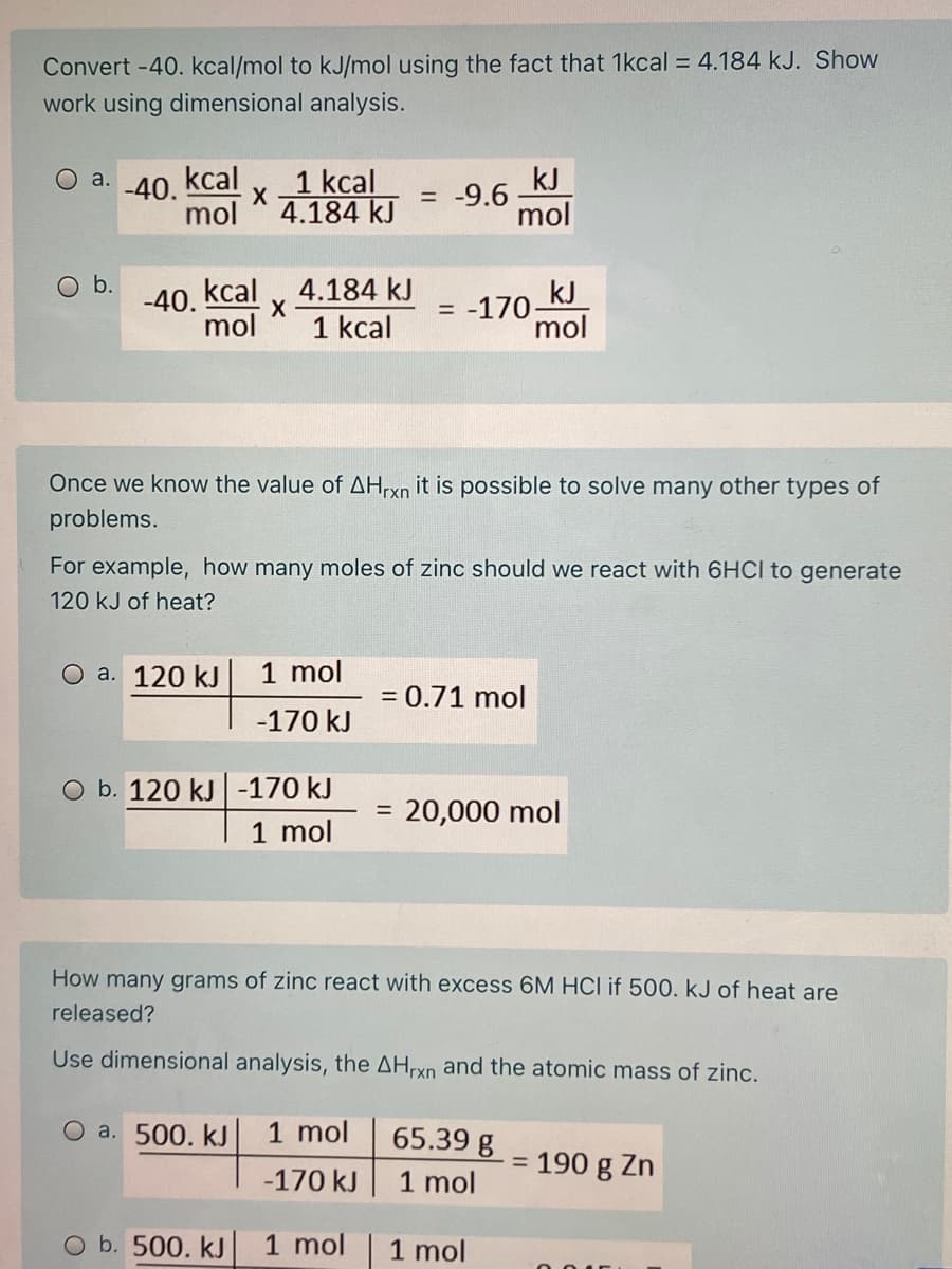 Convert -40. kcal/mol to kJ/mol using the fact that 1kcal = 4.184 kJ. Show
work using dimensional analysis.
kcal
1 kcal
4.184 kJ
kJ
= -9.6
mol
a.
-40.
mol
-40. kcal
mol
Ob.
4.184 kJ
1 kcal
kJ
= -170
mol
Once we know the value of AHrxn it is possible to solve many other types of
problems.
For example, how many moles of zinc should we react with 6HCI to generate
120 kJ of heat?
О а. 120 kJ
1 mol
= 0.71 mol
-170 kJ
O b. 120 kJ|-170 kJ
20,000 mol
1 mol
How many grams of zinc react with excess 6M HCI if 500. kJ of heat are
released?
Use dimensional analysis, the AHrxn and the atomic mass of zinc.
O a. 500. kJ
1 mol
65.39 g
= 190 g Zn
-170 kJ
1 mol
O b. 500. kJ
1 mol
1 mol
