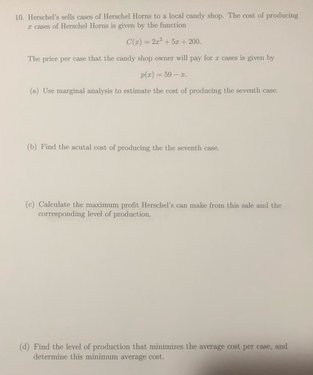 10. Herschel's sells cases of Herschel Horns to a local candy shop. The cost of producing
I cases of Herschel Horns is given by the function
C(r) = 2x2 + 5x + 200.
%3D
The price per case that the candy shop owner will pay for x cases is given by
p(x) = 59 - x.
(a) Use marginal analysis to estimate the cost of producing the seventh case.
(b) Find the acutal cost of producing the the seventh case.
(c) Calculate the maximum profit Herschel's can make from this sale and the
corresponding level of production.
(d) Find the level of production that minimizes the average cost per case,
determine this minimum average cost.
and
