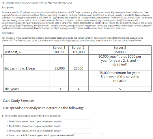 PEFORMING ROR ANALYSIS FOR 3D PRINTER AND I1OT TECHNOLOGY
Background
Software used in 3D printer systems manufactured by Spectrum LASER Corp. is currently able to automatically develop hollows, shells, and "tree
supports to save development time. Network printing for use on multiple machines and at different locations globally is available. New software,
called JIT II, is being beta tested that will allow lloT-type (Industrial Internet of Things) connections between machines at distant locations. When onb
oard monitoring sensors detect that a part is about to fail, or it is time to replace one of several high-profile parts, the JIT Il software will
automatically queue the part's manufacturing code onto a 3D printer that is detected to be locally idle or ready. The company believes it can design
and produce the JIT Il software, the 3D printers, and the accompanying computer equipment necessary to place this technology in a wide variety of
harsh environments-chemically toxic to humans, in flight, underground in mines, on the ocean floor, in war-torn areas, etc.
Information
For this case, we will analyze the available computers that can provide the server function necessary to make this interlinking available and
successful. The first cost and other parameter estimates, including expected contribution to annual net cash flow, are summarized below.
First cost, $
Net cash flow, $/year
Life, years
Server 1
100,000
35,000
3
Server 2
100,000
25000
4
Case Study Exercises
Use spreadsheet analysis to determine the following:
B- The ROR for each option, answer the below questions:
1. The ROR for server1 over 3 years operation equal -
2. The ROR for server2 over 4 years operation equal -
3. The ROR for server3 over 5 years operation equal -
4. Based on the ROR for each option which option we should select?
Server 3
150000
50,000 year 1, plus 5000 per
year for years 2, 3, and 4
(gradient)
70,000 maximum for years
5 on, even if the server is
replaced
5