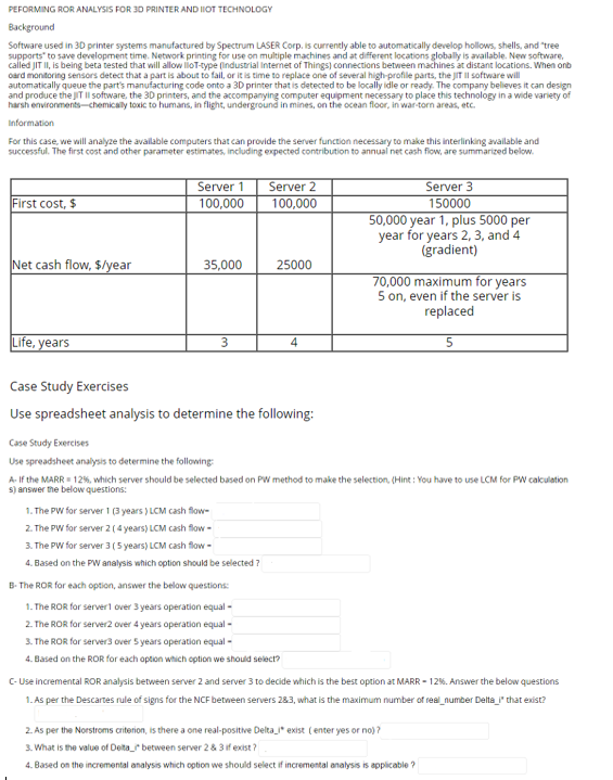 PEFORMING ROR ANALYSIS FOR 3D PRINTER AND IIOT TECHNOLOGY
Background
Software used in 3D printer systems manufactured by Spectrum LASER Corp. is currently able to automatically develop hollows, shells, and "tree
supports to save development time. Network printing for use on multiple machines and at different locations globally is available. New software,
called JIT II, is being beta tested that will allow lloT-type (Industrial Internet of Things) connections between machines at distant locations. When onb
oard monitoring sensors detect that a part is about to fail, or it is time to replace one of several high-profile parts, the JIT Il software will
automatically queue the part's manufacturing code onto a 3D printer that is detected to be locally idle or ready. The company believes it can design
and produce the JIT Il software, the 3D printers, and the accompanying computer equipment necessary to place this technology in a wide variety of
harsh environments-chemically toxic to humans, in flight, underground in mines, on the ocean floor, in war-torn areas, etc.
Information
For this case, we will analyze the available computers that can provide the server function necessary to make this interlinking available and
successful. The first cost and other parameter estimates, including expected contribution to annual net cash flow, are summarized below.
First cost, $
Net cash flow, $/year
Life, years
Server 1
100,000
35,000
3
Server 2
100,000
25000
1. The PW for server 1 (3 years) LCM cash flow-
2. The PW for server 2 (4 years) LCM cash flow-
3. The PW for server 3 (5 years) LCM cash flow-
4. Based on the PW analysis which option should be selected?
Case Study Exercises
Use spreadsheet analysis to determine the following:
4
B- The ROR for each option, answer the below questions:
1.The ROR for server1 over 3 years operation equal -
2. The ROR for server2 over 4 years operation equal -
3. The ROR for server3 over 5 years operation equal -
4. Based on the ROR for each option which option we should select?
Server 3
150000
50,000 year 1, plus 5000 per
year for years 2, 3, and 4
(gradient)
Case Study Exercises
Use spreadsheet analysis to determine the following:
A-If the MARR = 12%, which server should be selected based on PW method to make the selection, (Hint: You have to use LCM for PW calculation
s) answer the below questions:
70,000 maximum for years
5 on, even if the server is
replaced
5
C-Use incremental ROR analysis between server 2 and server 3 to decide which is the best option at MARR-12%. Answer the below questions
1. As per the Descartes rule of signs for the NCF between servers 283, what is the maximum number of real_number Delta_i" that exist?
2. As per the Norstroms criterion, is there a one real-positive Delta_* exist (enter yes or no)?
3. What is the value of Delta_ between server 2 & 3 if exist?
4. Based on the incremental analysis which option we should select if incremental analysis is applicable?