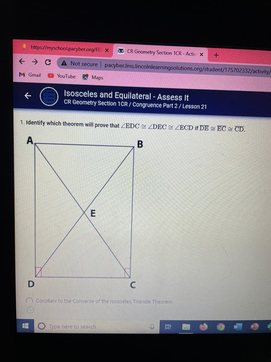 https://myschool.pacyber.org/FEI x
O CR Geometry Section 1CR - Activ X
A Not secure
pacyber.Ims.lincolnlearningsolutions.org/student/175702332/activity/
M Gmail
YouTube
AMaps
Isosceles and Equilateral - Assess It
CR Geometry Section 1CR / Congruence Part 2 / Lesson 21
1. Identify which theorem will prove that ZEDC = ZDEC= ZECD if DE EC CD.
A,
В
C
O Corollarv to the Converse of the Isosceles Trianale Theorem
Type here to search
