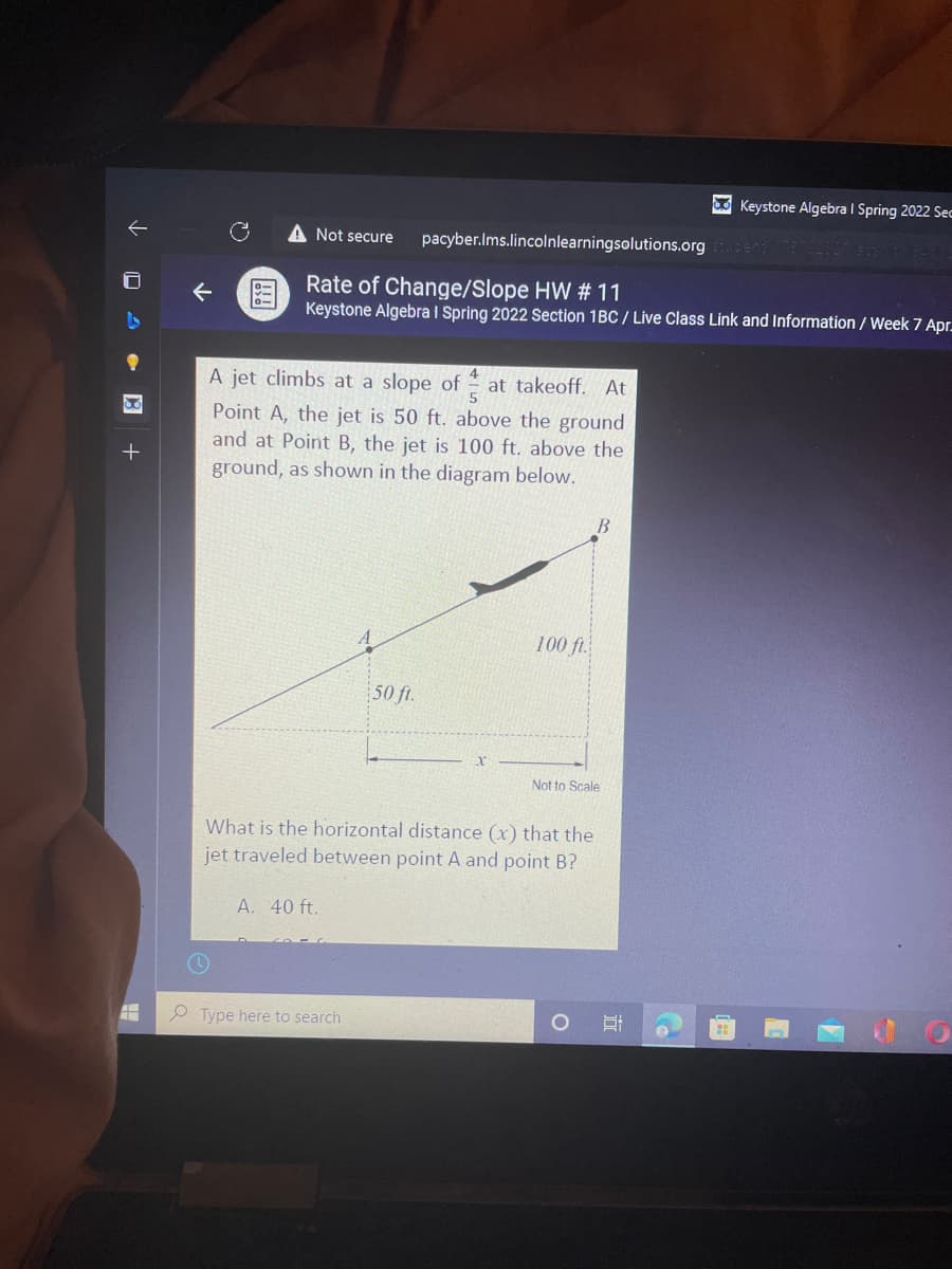 O Keystone Algebra I Spring 2022 Sec
Not secure
pacyber.Ims.lincolnlearningsolutions.org
Rate of Change/Slope HW # 11
图
Keystone Algebra I Spring 2022 Section 1BC / Live Class Link and Information / Week 7 Apr.
A jet climbs at a slope of
at takeoff. At
Point A, the jet is 50 ft. above the ground
and at Point B, the jet is 100 ft. above the
ground, as shown in the diagram below.
B.
100 f.
50 ft.
Not to Scale
What is the horizontal distance (x) that the
jet traveled between point A and point B?
A. 40 ft.
Type here to search
