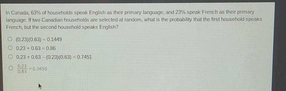 In Canada, 63% of households speak English as their primary language, and 23% speak French as their primary
language. If two Canadian households are selected at random, what is the probability that the first household speaks
French, but the second household speaks English?
O (0.23)(0.63) = 0.1449
0.23 + 0.63 = 0.86
0.23 + 0.63 – (0.23)(0.63) = 0.7451
0.23 =0.3650
0.63
