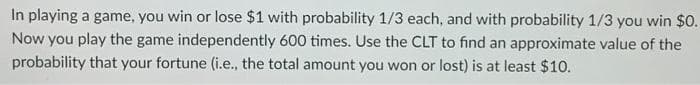 In playing a game, you win or lose $1 with probability 1/3 each, and with probability 1/3 you win $0.
Now you play the game independently 600 times. Use the CLT to find an approximate value of the
probability that your fortune (i.e., the total amount you won or lost) is at least $10.
