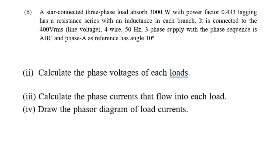 (b)
A star-connected three-phase load absorb 3000 W with power factor 0.433 lagging
has a resistance series with an inductance in each branch. It is connected to the
400Vrms (line voltage), 4-wire, 50 Hz, 3-phase supply with the phase sequence is
ABC and phase-A as reference has angle 10°.
(ii) Calculate the phase voltages of each loads.
(iii) Calculate the phase currents that flow into each load.
(iv) Draw the phasor diagram of load currents.
