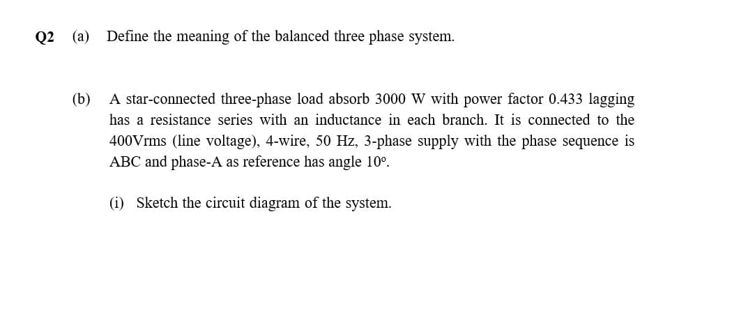 Q2 (a) Define the meaning of the balanced three phase system.
(b)
A star-connected three-phase load absorb 3000 W with power factor 0.433 lagging
has a resistance series with an inductance in each branch. It is connected to the
400Vrms (line voltage), 4-wire, 50 Hz, 3-phase supply with the phase sequence is
ABC and phase-A as reference has angle 10°.
(i) Sketch the circuit diagram of the system.
