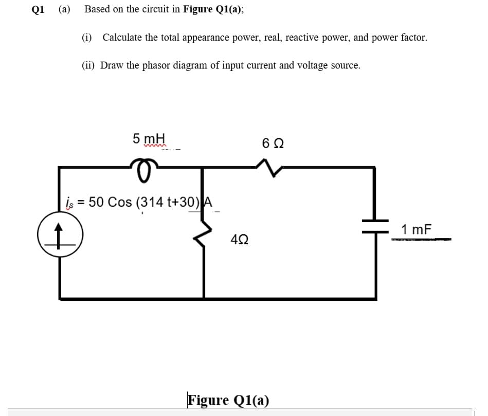 Q1 (a) Based on the circuit in Figure Q1(a);
(i) Calculate the total appearance power, real, reactive power, and power factor.
(ii) Draw the phasor diagram of input current and voltage source.
5 mH
is = 50 Cos (314 t+30)A
1 mF
Figure Q1(a)
