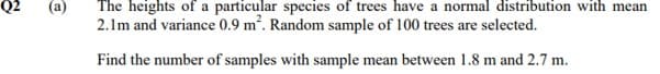 Q2
(a)
The heights of a particular species of trees have a normal distribution with mean
2.1m and variance 0.9 m². Random sample of 100 trees are selected.
Find the number of samples with sample mean between 1.8 m and 2.7 m.
