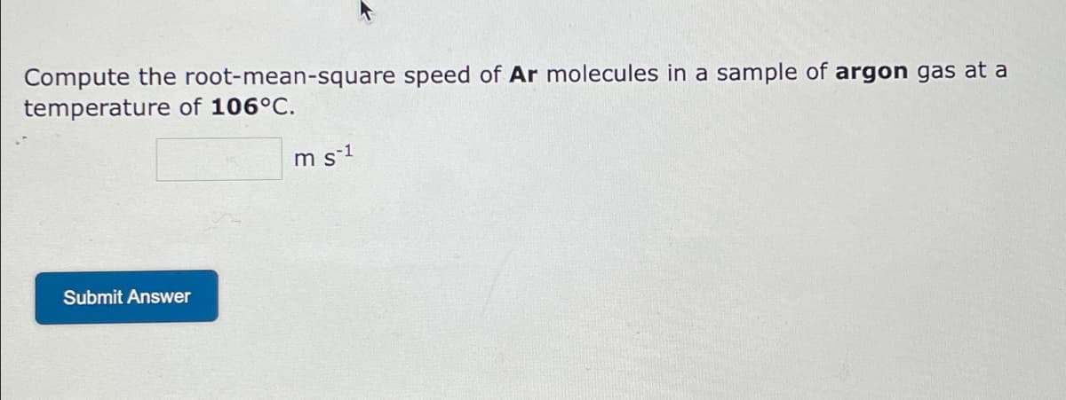 **Exercise: Root-Mean-Square Speed of Argon Molecules**

Calculate the root-mean-square speed of \( \text{Ar} \) (Argon) molecules in a sample of argon gas at a temperature of 106°C.

\[ \text{Root-Mean-Square Speed} = \quad \boxed{} \quad \text{m s}^{-1} \]

Click the button to submit your answer:
[Submit Answer]