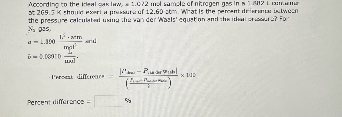 ### Ideal Gas Law and van der Waals Equation Comparison

**Problem Statement:**

According to the ideal gas law, a 1.072 mol sample of nitrogen gas in a 1.882 L container at 269.5 K should exert a pressure of 12.60 atm. What is the percent difference between the pressure calculated using the van der Waals' equation and the ideal pressure? For \( N_2 \) gas, the constants are:

\[ a = 1.390 \frac{L^2 \cdot atm}{mol^2} \]
\[ b = 0.03910 \frac{L}{mol} \]

**Formula for Percent Difference:**

The percent difference is calculated using the following formula:

\[ 
\text{Percent difference} = \left| \frac{P_{\text{ideal}} - P_{\text{van der Waals}}}{\left( \frac{P_{\text{ideal}} + P_{\text{van der Waals}}}{2} \right)} \right| \times 100 
\]

**Calculation Input Fields:**

\[ 
\text{Percent difference} = \_\_\_\_\_\_ \%
\]

### Explanation of Graphs and Diagrams

*There are no graphs or diagrams in the text provided.*

### Detailed Steps

1. **Determine the Ideal Gas Pressure (\( P_{\text{ideal}} \))**:
    - Given by the problem statement as 12.60 atm.

2. **Calculate the Pressure Using van der Waals' Equation (\( P_{\text{van der Waals}} \))**:
    - Use the van der Waals' equation to find \( P_{\text{van der Waals}} \).
    \[
    \left( P + \frac{a n^2}{V^2} \right) (V - nb) = nRT
    \]
    where:
    - \( n \) = 1.072 mol
    - \( V \) = 1.882 L
    - \( T \) = 269.5 K
    - \( R \) = 0.0821 L atm / (K mol)
    - \( a \) and  \( b \) are constants provided for \( N_2 \) gas.
    
3. **Apply the Percent Difference Formula**:
    - Plug values of \( P_{\text