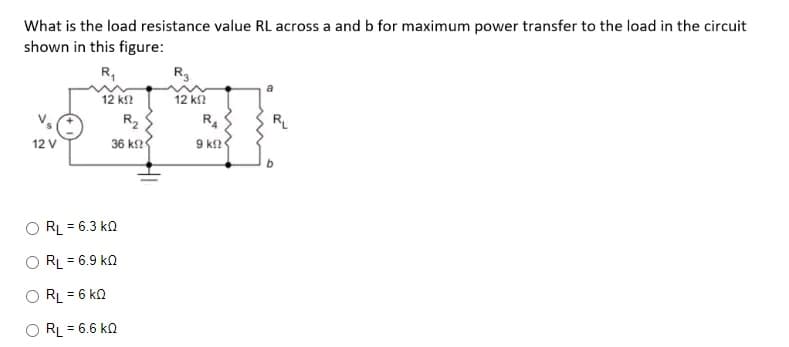 What is the load resistance value RL across a and b for maximum power transfer to the load in the circuit
shown in this figure:
R₁
12 ΚΩ
12 V
R₂
36 ΚΩΦ
RL = 6.3 KQ
RL = 6.9 KQ
RL = 6 KQ
RL = 6.6 KQ
R3
12 ΚΩ
R4
9 k
RL