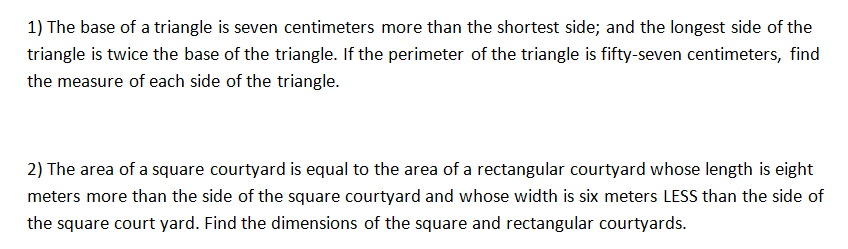 1) The base of a triangle is seven centimeters more than the shortest side; and the longest side of the
triangle is twice the base of the triangle. If the perimeter of the triangle is fifty-seven centimeters, find
the measure of each side of the triangle.
2) The area of a square courtyard is equal to the area of a rectangular courtyard whose length is eight
meters more than the side of the square courtyard and whose width is six meters LESS than the side of
the square court yard. Find the dimensions of the square and rectangular courtyards.