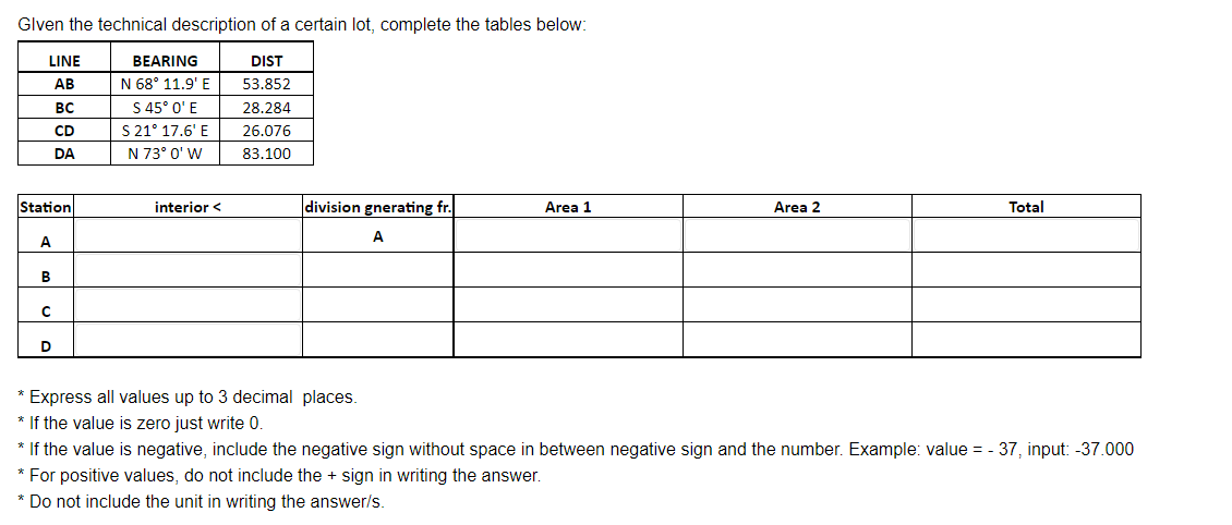 Glven the technical description of a certain lot, complete the tables below:
LINE
DIST
AB
53.852
BC
28.284
CD
26.076
DA
83.100
Station
A
B
с
D
BEARING
N 68° 11.9' E
S 45° 0' E
S 21° 17.6' E
N 73° 0' W
interior <
division gnerating fr.
A
* Express all values up to 3 decimal places.
* If the value is zero just write 0.
Area 1
Area 2
Total
* If the value is negative, include the negative sign without space in between negative sign and the number. Example: value = -37, input: -37.000
* For positive values, do not include the + sign in writing the answer.
* Do not include the unit in writing the answer/s.