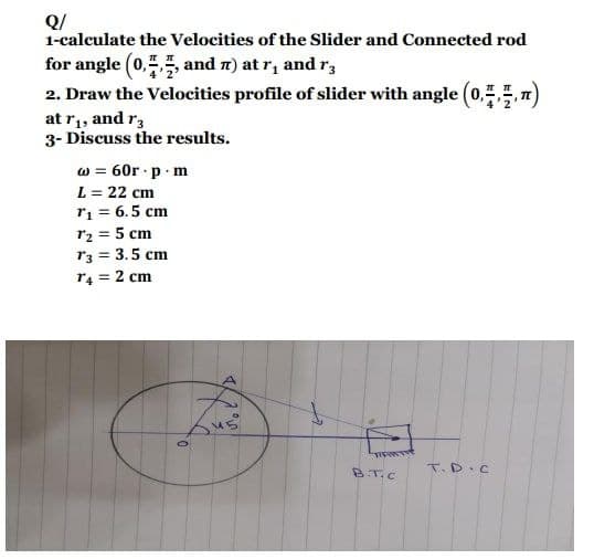 Q/
1-calculate the Velocities of the Slider and Connected rod
for angle (0,,, and 7) at r₁ and r3
2. Draw the Velocities profile of slider with angle (0,4,7,n)
at r₁, and r3
3- Discuss the results.
w = 60r.p.m
L = 22 cm
T₁ = 6.5 cm
T₂ = 5 cm
T3 = 3.5 cm
T4 = 2 cm
0
45
منع
B.T.C
T.D.C