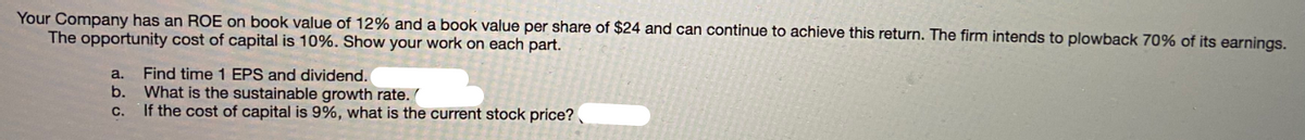 Your Company has an ROE on book value of 12% and a book value per share of $24 and can continue to achieve this return. The firm intends to plowback 70% of its earnings.
The opportunity cost of capital is 10%. Show your work on each part.
Find time 1 EPS and dividend.
b. What is the sustainable growth rate. (
If the cost of capital is 9%, what is the current stock price?
a.
с.
