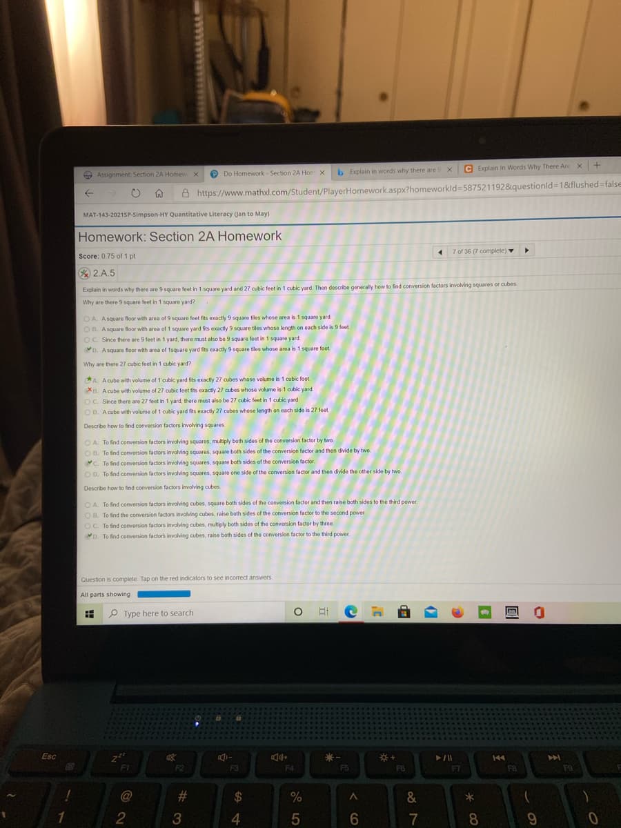 b Explain in words why there are 9 x
C Explain In Words Why There Are x+
e Assignment: Section 2A Homew X
P Do Homework - Section 2A Hon x
A https://www.mathxl.com/Student/PlayerHomework.aspx?homeworkld35875211928&questionld=18&flushed=false
MAT-143-2021SP-Simpson-HY Quantitative Literacy (Jan to May)
Homework: Section 2A Homework
7 of 36 (7 complete)
Score: 0.75 of1 pt
2.A.5
Explain in words why there are 9 square feet in 1 square yard and 27 cubic feet in 1 cubic yard. Then describe generally how to find conversion factors involving squares or cubes
Why are there 9 square feet in 1 square yard?
O A. Asquare floor with area of 9 square feet fits exactly 9 square tiles whose area is 1 square yard.
O B. Asquare floor with area of 1 square yard fits exactly 9 square tiles whose length on each side is 9 feet.
OC. Since there are 9 feet in 1 yard, there must also be 9 square feet in 1 square yard.
D. A square floor with area of 1square yard fits exactly 9 square tiles whose area is 1 square foot
Why are there 27 cubic feet in 1 cubic yard?
CA. A cube with volume of 1'cubic yard fits exactly 27 cubes whose volume is 1 cubic foot
B. A cube with volume of 27 cubic feet fits exactly 27 cubes whose volume is 1 cubic yard.
OC. Since there are 27 feet in 1 yard, there must also be 27 cubic feet in 1 cubic yard
O D. A cube with volume of 1 cubic yard fits exactly 27 cubes whose length on each side is 27 feet.
Describe how to find conversion factors involving squares
O A. To find conversion factors involving squares, multiply both sides of the conversion factor by two
O B. To find conversion factors involving squares, square both sides of the conversion factor and then divide by two.
C. To find conversion factors involving squares, square both sides of the conversion factor.
O D. To find conversion factors involving squares, square one side of the conversion factor and then divide the other side by two.
Describe how to find conversion factors involving cubes.
O A. To find conversion factors involving cubes, square both sides of the conversion factor and then raise both sides to the third power.
O B. To find the conversion factors involving cubes, raise both sides of the conversion factor to the second power.
OC. To find conversion factors involving cubes, multiply both sides of the conversion factor by three.
D. To find conversion factors involving cubes, raise both sides of the conversion factor to the third power.
Question is complete. Tap on the red indicators to see incorrect answers.
All parts showing
王
P Type here to search
Esc
144
F1
F2
F3
F4
F5
F6
F7
F8
F9
@
#
24
*
3
4.
6.
7
8
