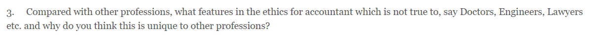 3. Compared with other professions, what features in the ethics for accountant which is not true to, say Doctors, Engineers, Lawyers
etc. and why do you think this is unique to other professions?
