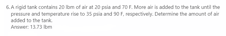 6. A rigid tank contains 20 lbm of air at 20 psia and 70 F. More air is added to the tank until the
pressure and temperature rise to 35 psia and 90 F, respectively. Determine the amount of air
added to the tank.
Answer: 13.73 lbm
