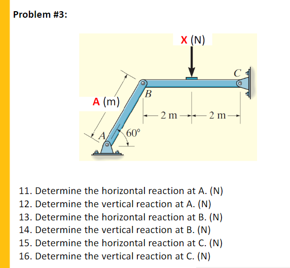 Problem #3:
X (N)
C
B
A (m)
– 2 m 2 m-
A
60°
11. Determine the horizontal reaction at A. (N)
12. Determine the vertical reaction at A. (N)
13. Determine the horizontal reaction at B. (N)
14. Determine the vertical reaction at B. (N)
15. Determine the horizontal reaction at C. (N)
16. Determine the vertical reaction at C. (N)
