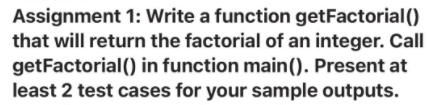 Assignment 1: Write a function getFactorial ()
that will return the factorial of an integer. Call
getFactorial() in function main(). Present at
least 2 test cases for your sample outputs.
