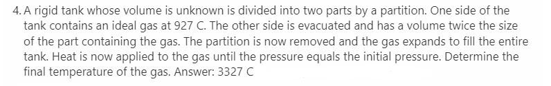 4. A rigid tank whose volume is unknown is divided into two parts by a partition. One side of the
tank contains an ideal gas at 927 C. The other side is evacuated and has a volume twice the size
of the part containing the gas. The partition is now removed and the gas expands to fill the entire
tank. Heat is now applied to the gas until the pressure equals the initial pressure. Determine the
final temperature of the gas. Answer: 3327 C
