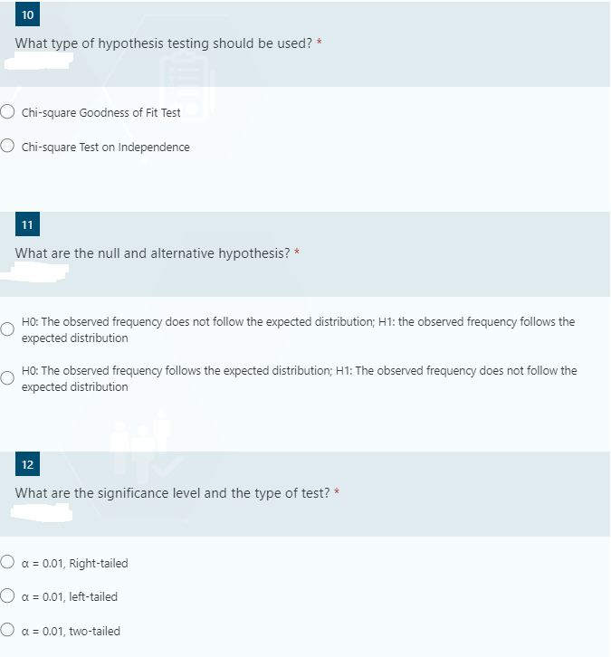 10
What type of hypothesis testing should be used? *
O Chi-square Goodness of Fit Test
O Chi-square Test on Independence
11
What are the null and alternative hypothesis? *
HO: The observed frequency does not follow the expected distribution; H1: the observed frequency follows the
expected distribution
HO: The observed frequency follows the expected distribution; H1: The observed frequency does not follow the
expected distribution
12
What are the significance level and the type of test? *
O a = 0.01, Right-tailed
Oa = 0.01, left-tailed
O a = 0.01, two-tailed
