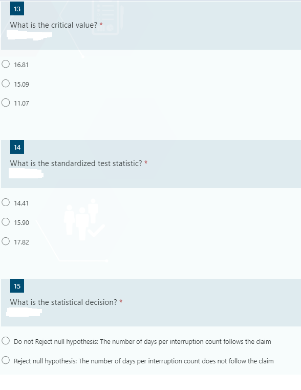 13
What is the critical value? *
O 16.81
O 15.09
O 11.07
14
What is the standardized test statistic? *
O 14.41
O 15.90
O 17.82
15
What is the statistical decision? *
O Do not Reject null hypothesis: The number of days per interruption count follows the claim
O Reject null hypothesis: The number of days per interruption count does not follow the claim
