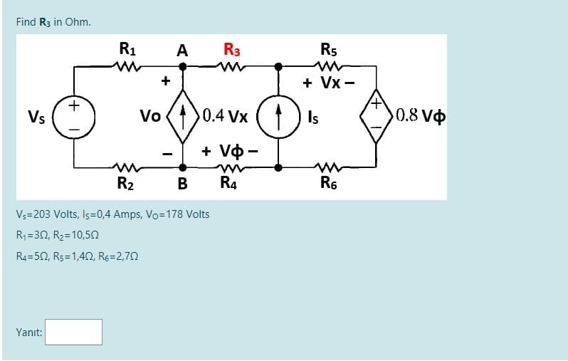 Find R3 in Ohm.
R1
A
R3
R5
+
+ Vx -
Vs
Vo ()0.4 Vx () Is
0.8 Vo
+ Vo -
R2
B
R4
R6
V3=203 Volts, Is=0,4 Amps, Vo=178 Volts
R;=30, R2=10,50
R4=50, R5=1,42, Rg=2,72
Yanıt:
