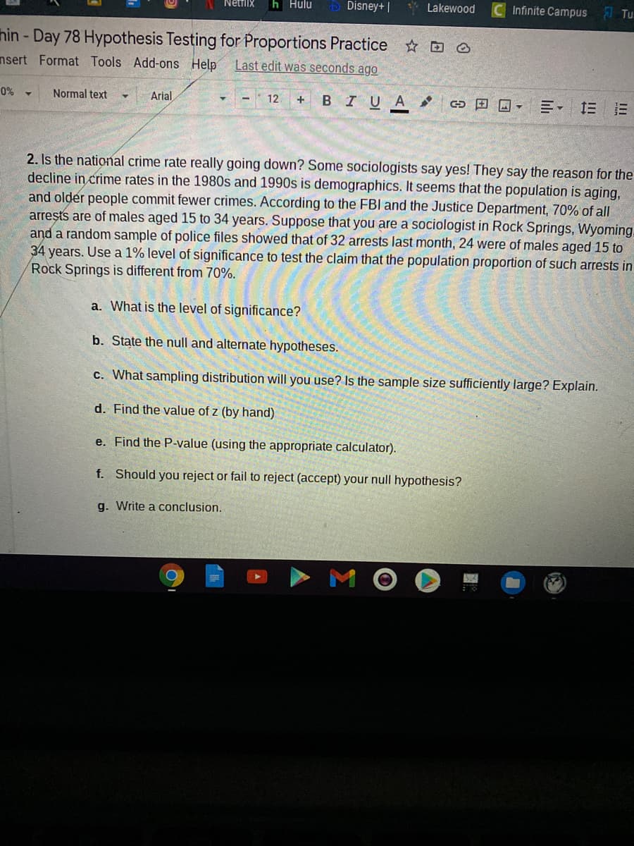 h Hulu
D Disney+ |
* Lakewood
Infinite Campus
Netfiix
Tu
hin - Day 78 Hypothesis Testing for Proportions Practice D O
nsert Format Tools Add-ons Help
Last edit was seconds ago
Arial
-- 12
BIUA
CD 回回。
三 三
0% -
Normal text
2. Is the national crime rate really going down? Some sociologists say yes! They say the reason for the
decline in crime rates in the 1980s and 1990s is demographics. It seems that the population is aging,
and older people commit fewer crimes. According to the FBI and the Justice Department, 70% of all
arreşts are of males aged 15 to 34 years. Suppese that you are a sociologist in Rock Springs, Wyoming,
and a random sample of police files showed that of 32 arrests last month, 24 were of males aged 15 to
34 years. Use a 1% level of significance to test the claim that the population proportion of such arrests in
Rock Springs is different from 70%.
a. What is the level of significance?
b. State the null and alternate hypotheses.
c. What sampling distribution will you use? Is the sample size sufficiently large? Explain.
d. Find the value of z (by hand)
e. Find the P-value (using the appropriate calculator).
f. Should you reject or fail to reject (accept) your null hypothesis?
g. Write a conclusion.
