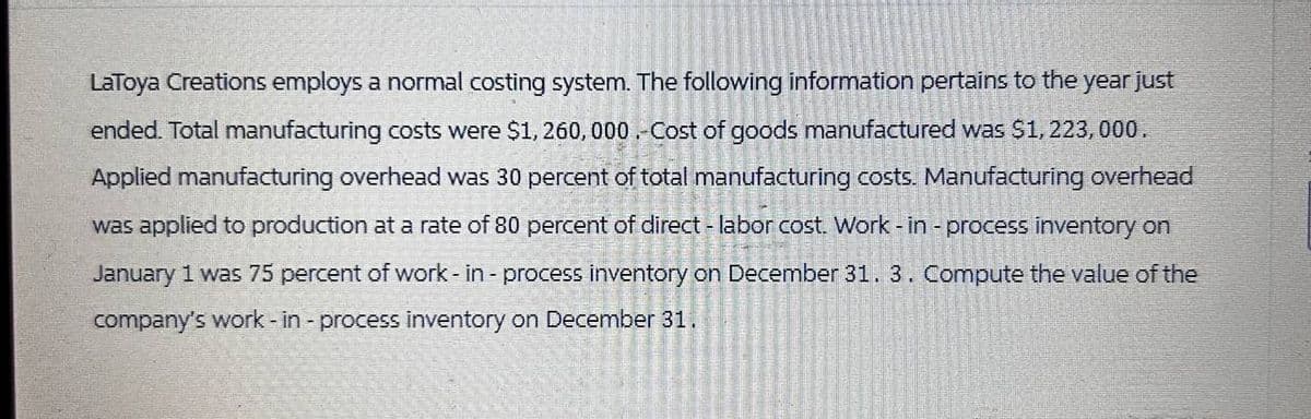 LaToya Creations employs a normal costing system. The following information pertains to the year just
ended. Total manufacturing costs were $1,260,000 .- Cost of goods manufactured was $1,223,000.
Applied manufacturing overhead was 30 percent of total manufacturing costs. Manufacturing overhead
was applied to production at a rate of 80 percent of direct - labor cost. Work-in-process inventory on
January 1 was 75 percent of work-in-process inventory on December 31. 3. Compute the value of the
company's work - in - process inventory on December 31.