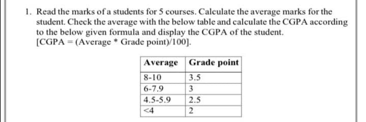 1. Read the marks of a students for 5 courses. Calculate the average marks for the
student. Check the average with the below table and calculate the CGPA according
to the below given formula and display the CGPA of the student.
[CGPA = (Average Grade point)/100].
Average Grade point
8-10
3.5
6-7.9
3
4.5-5.9
<4
2.5
