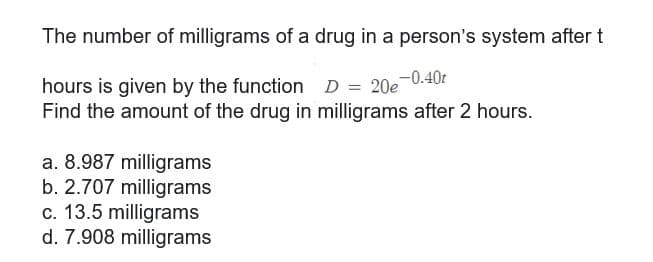 The number of milligrams of a drug in a person's system after t
hours is given by the function D = 20e-0.40t
Find the amount of the drug in milligrams after 2 hours.
a. 8.987 milligrams
b. 2.707 milligrams
c. 13.5 milligrams
d. 7.908 milligrams
