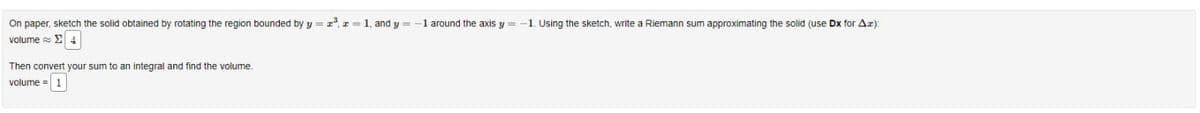On paper, sketch the solid obtained by rotating the region bounded by y=z³, z = 1, and y = 1 around the axis y =
volume = Σ 4
Then convert your sum to an integral and find the volume.
volume = 1
-1. Using the sketch, write a Riemann sum approximating the solid (use Dx for Ax):
