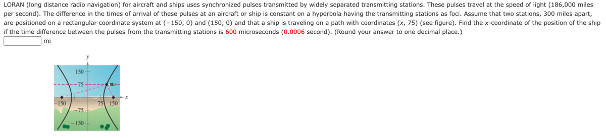 LORAN (long distance radio navigation) for aircraft and ships uses synchronized pulses transmitted by widely separated transmitting stations. These pulses travel at the speed of light (186,000 miles
per second). The difference in the times of arrival of these pulses at an aircraft or ship is constant on a hyperbola having the transmitting stations as foci. Assume that two stations, 300 miles apart,
are positioned on a rectangular coordinate system at (-150, 0) and (150, 0) and that a ship is traveling on a path with coordinates (x, 75) (see figure). Find the x-coordinate of the position of the ship
if the time difference between the pulses from the transmitting stations is 600 microseconds (0.0006 second). (Round your answer to one decimal place.)
mi
150
75
-150
75 150
-75+
- 150
