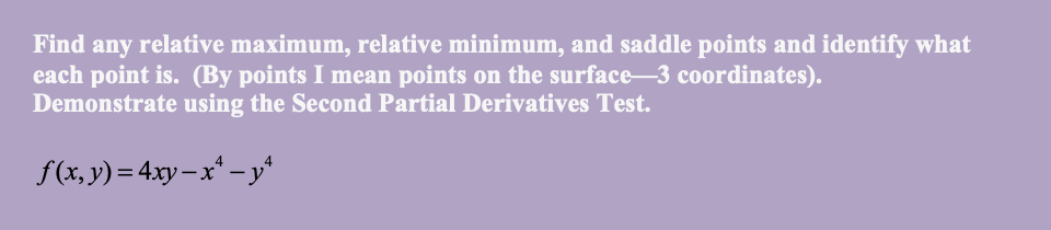 Find any relative maximum, relative minimum, and saddle points and identify what
each point is. (By points I mean points on the surface-3 coordinates).
Demonstrate using the Second Partial Derivatives Test.
f(x, y)= 4xy – x* – y
%3D
