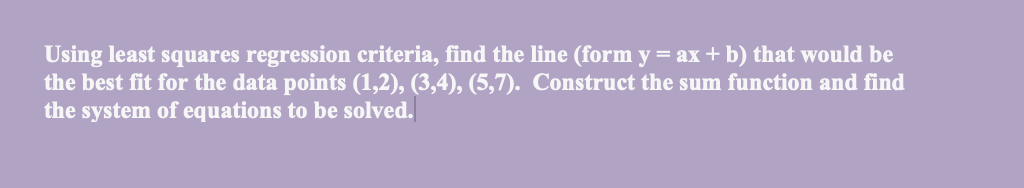 Using least squares regression criteria, find the line (form y = ax + b) that would be
the best fit for the data points (1,2), (3,4), (5,7). Construct the sum function and find
the system of equations to be solved.
