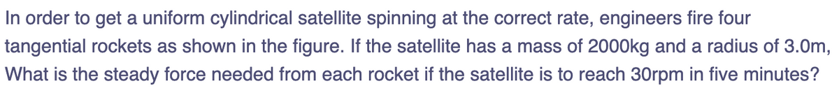 In order to get a uniform cylindrical satellite spinning at the correct rate, engineers fire four
tangential rockets as shown in the figure. If the satellite has a mass of 2000kg and a radius of 3.0m,
What is the steady force needed from each rocket if the satellite is to reach 30rpm in five minutes?
