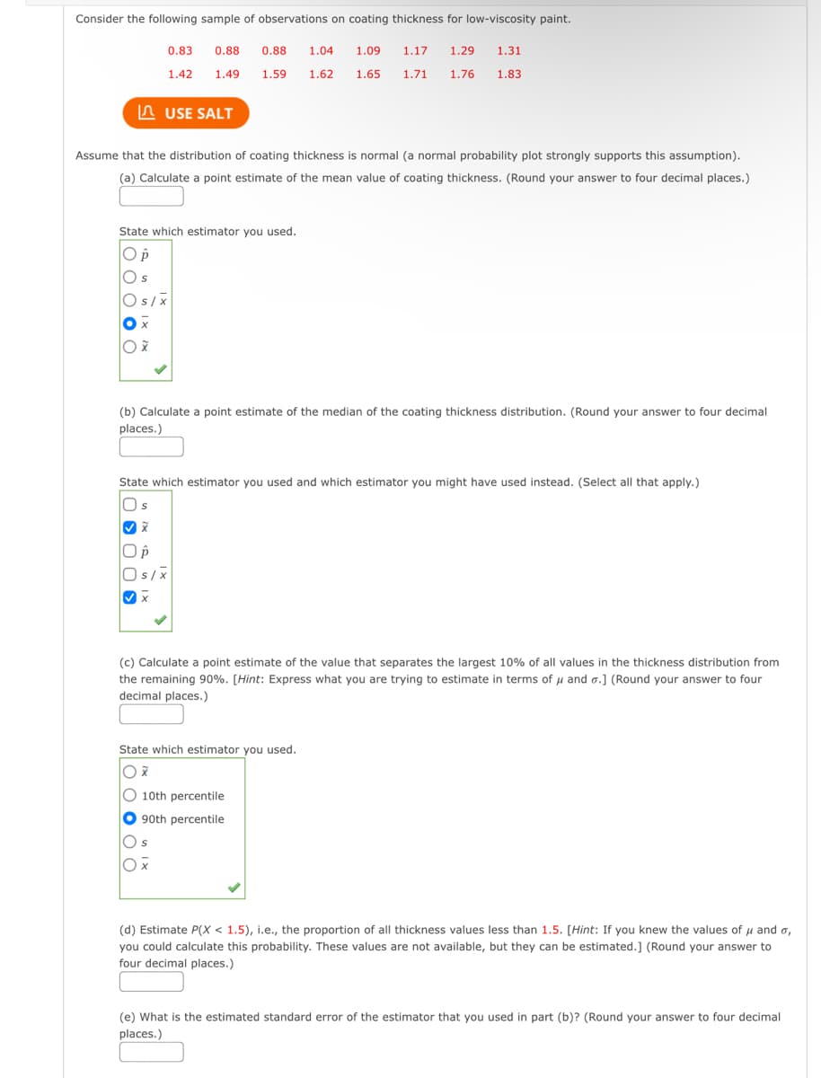 Consider the following sample of observations on coating thickness for low-viscosity paint.
0.83
1.42
0.88 0.88 1.04 1.09 1.17 1.29 1.31
1.49
1.59 1.62 1.65 1.71 1.76 1.83
USE SALT
Assume that the distribution of coating thickness is normal (a normal probability plot strongly supports this assumption).
(a) Calculate a point estimate of the mean value of coating thickness. (Round your answer to four decimal places.)
State which estimator you used.
O p
Os
Os/x
X
Ox
(b) Calculate a point estimate of the median of the coating thickness distribution. (Round your answer to four decimal
places.)
State which estimator you used and which estimator you might have used instead. (Select all that apply.)
Os
✓X
O p
Os/X
✓X
(c) Calculate a point estimate of the value that separates the largest 10% of all values in the thickness distribution from
the remaining 90%. [Hint: Express what you are trying to estimate in terms of μ and o.] (Round your answer to four
decimal places.)
Os
Ox
State which estimator you used.
Ox
10th percentile
90th percentile
(d) Estimate P(X < 1.5), i.e., the proportion of all thickness values less than 1.5. [Hint: If you knew the values of μ and o,
you could calculate this probability. These values are not available, but they can be estimated.] (Round your answer to
four decimal places.)
(e) What is the estimated standard error of the estimator that you used in part (b)? (Round your answer to four decimal
places.)