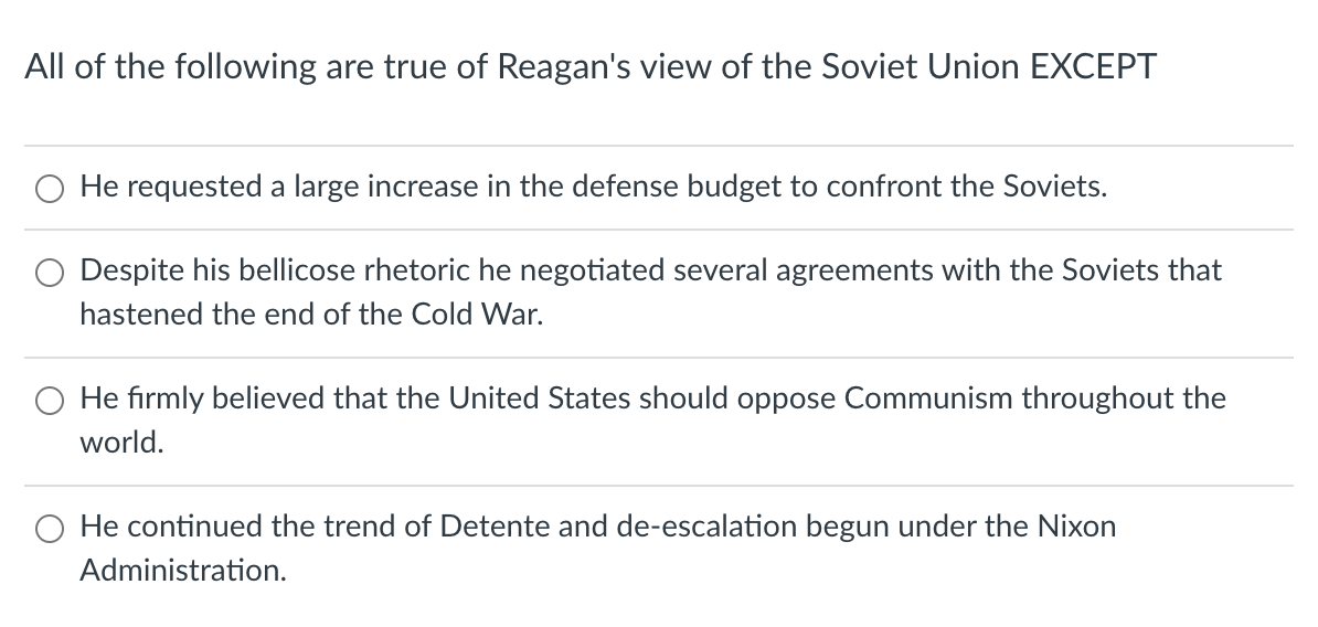 All of the following are true of Reagan's view of the Soviet Union EXCEPT
O He requested a large increase in the defense budget to confront the Soviets.
O Despite his bellicose rhetoric he negotiated several agreements with the Soviets that
hastened the end of the Cold War.
O He firmly believed that the United States should oppose Communism throughout the
world.
He continued the trend of Detente and de-escalation begun under the Nixon
Administration.
