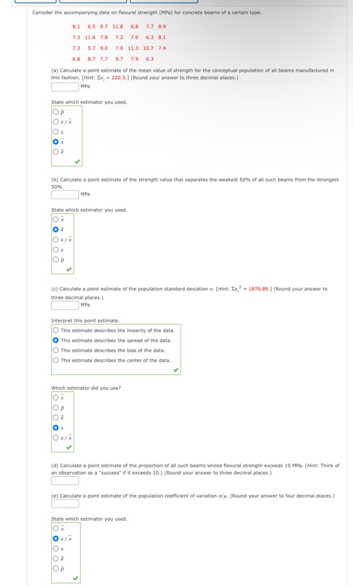 Consider the accompanying data on flexural strength (MPa) for concrete beams of a certain type.
8.1 6.5 9.7 11.8 6.8 7.7 8.9
7.3 11.6 7.8
7.2 7.0 6.3 8.1
7.3
5.7 9.0
7.0 11.3 10.7 7.4
6.8
8.7 7.7 9.7 7.9 6.3
(a) Calculate a point estimate of the mean value of strength for the conceptual population of all beams manufactured in
this fashion. [Hint: Ex, = 220.3.] (Round your answer to three decimal places.)
MPa
State which estimator you used.
ОР
Os/x
Os
Ox
Ox
(b) Calculate a point estimate of the strength value that separates the weakest 50% of all such beams from the strongest
50%.
State which estimator you used.
Ox
Ox
Os/x
Os
Op
(c) Calculate a point estimate of the population standard deviation o. [Hint: Ex2 = 1870.89.] (Round your answer to
three decimal places.)
MPa
Interpret this point estimate.
O This estimate describes the linearity of the data.
This estimate describes the spread of the data.
O This estimate describes the bias of the data.
O This estimate describes the center of the data.
O p
Ox
Which estimator did you use?
Ox
Os
S
Os/x
MPa
(d) Calculate a point estimate of the proportion of all such beams whose flexural strength exceeds 10 MPa. [Hint: Think of
an observation as a "success" if it exceeds 10.] (Round your answer to three decimal places.)
(e) Calculate a point estimate of the population coefficient of variation o/μ. (Round your answer to four decimal places.)
s/x
State which estimator you used.
Ox
Os
Ox
O p